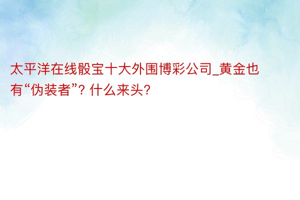 太平洋在线骰宝十大外围博彩公司_黄金也有“伪装者”? 什么来头?