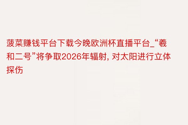 菠菜赚钱平台下载今晚欧洲杯直播平台_“羲和二号”将争取2026年辐射, 对太阳进行立体探伤