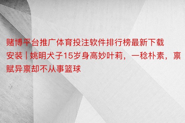 赌博平台推广体育投注软件排行榜最新下载安装 | 姚明犬子15岁身高妙叶莉，一稔朴素，禀赋异禀却不从事篮球