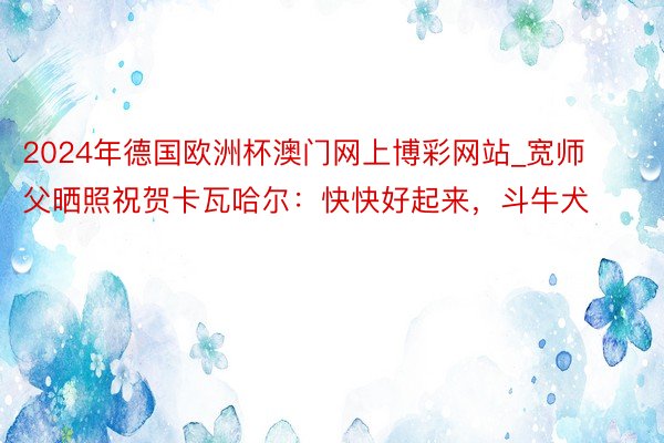 2024年德国欧洲杯澳门网上博彩网站_宽师父晒照祝贺卡瓦哈尔：快快好起来，斗牛犬❤️