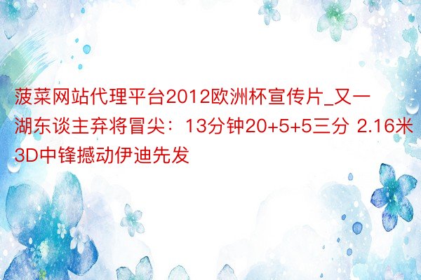 菠菜网站代理平台2012欧洲杯宣传片_又一湖东谈主弃将冒尖：13分钟20+5+5三分 2.16米3D中锋撼动伊迪先发