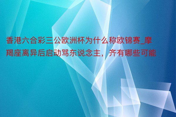 香港六合彩三公欧洲杯为什么称欧锦赛_摩羯座离异后启动骂东说念主，齐有哪些可能