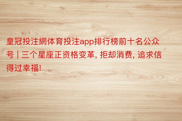 皇冠投注網体育投注app排行榜前十名公众号 | 三个星座正资格变革, 拒却消费, 追求信得过幸福!