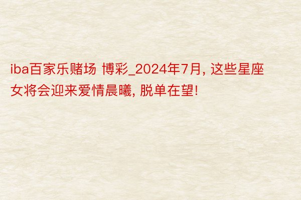 iba百家乐赌场 博彩_2024年7月, 这些星座女将会迎来爱情晨曦, 脱单在望!