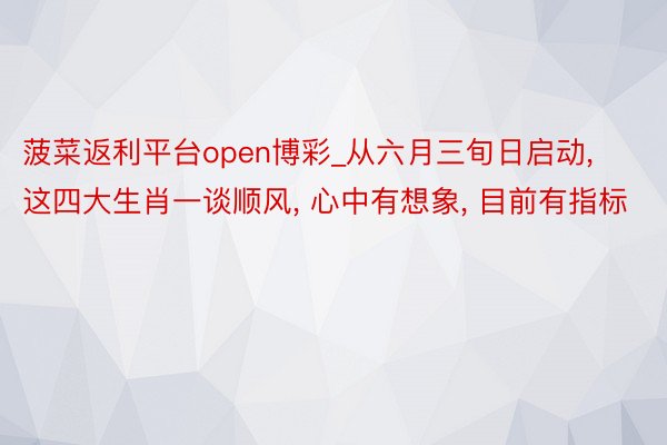 菠菜返利平台open博彩_从六月三旬日启动, 这四大生肖一谈顺风, 心中有想象, 目前有指标