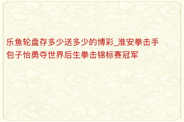 乐鱼轮盘存多少送多少的博彩_淮安拳击手包子怡勇夺世界后生拳击锦标赛冠军