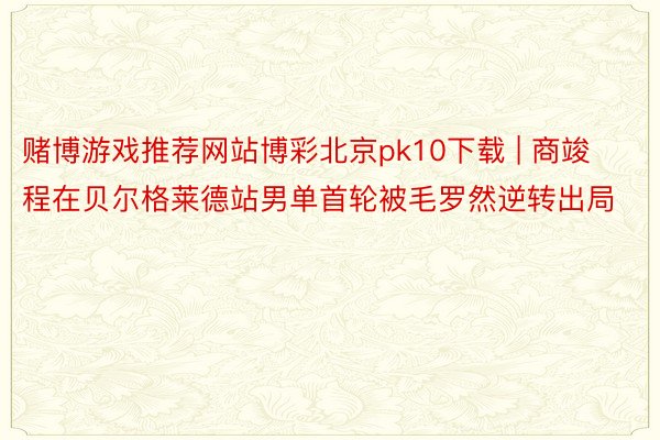 赌博游戏推荐网站博彩北京pk10下载 | 商竣程在贝尔格莱德站男单首轮被毛罗然逆转出局