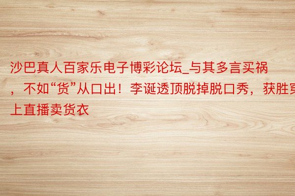 沙巴真人百家乐电子博彩论坛_与其多言买祸，不如“货”从口出！李诞透顶脱掉脱口秀，获胜穿上直播卖货衣