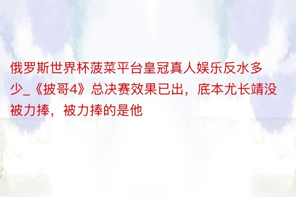 俄罗斯世界杯菠菜平台皇冠真人娱乐反水多少_《披哥4》总决赛效果已出，底本尤长靖没被力捧，被力捧的是他