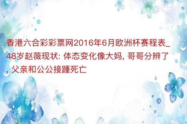 香港六合彩彩票网2016年6月欧洲杯赛程表_48岁赵薇现状: 体态变化像大妈, 哥哥分辨了, 父亲和公公接踵死亡