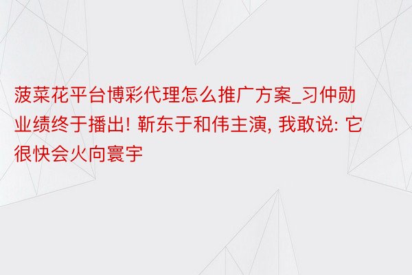 菠菜花平台博彩代理怎么推广方案_习仲勋业绩终于播出! 靳东于和伟主演, 我敢说: 它很快会火向寰宇