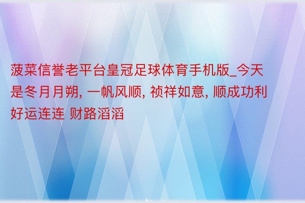 菠菜信誉老平台皇冠足球体育手机版_今天是冬月月朔, 一帆风顺, 祯祥如意, 顺成功利 好运连连 财路滔滔