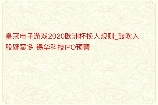 皇冠电子游戏2020欧洲杯换人规则_鼓吹入股疑窦多 锡华科技IPO预警