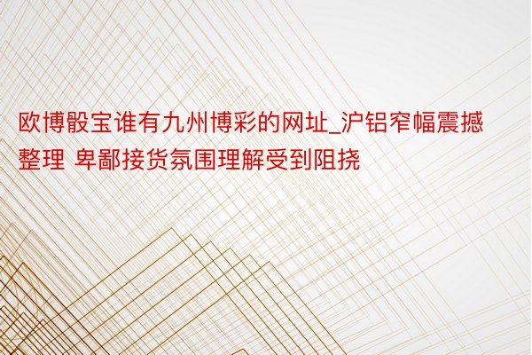 欧博骰宝谁有九州博彩的网址_沪铝窄幅震撼整理 卑鄙接货氛围理解受到阻挠