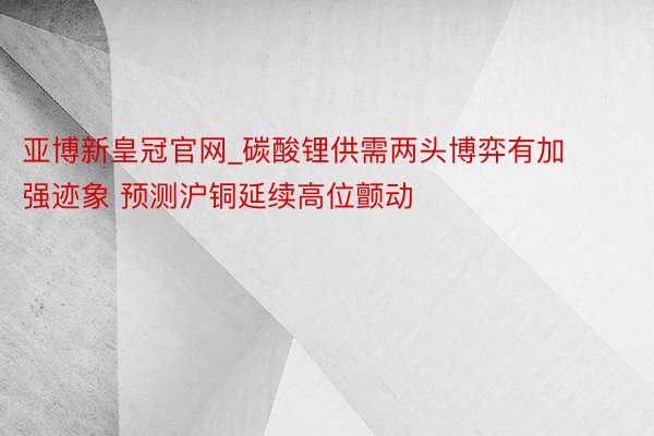 亚博新皇冠官网_碳酸锂供需两头博弈有加强迹象 预测沪铜延续高位颤动