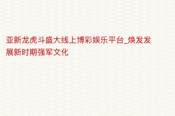 亚新龙虎斗盛大线上博彩娱乐平台_焕发发展新时期强军文化