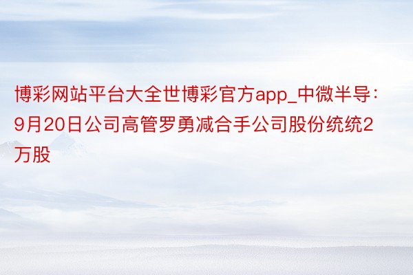 博彩网站平台大全世博彩官方app_中微半导：9月20日公司高管罗勇减合手公司股份统统2万股