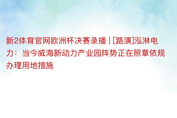 新2体育官网欧洲杯决赛录播 | [路演]泓淋电力：当今威海新动力产业园阵势正在照章依规办理用地措施