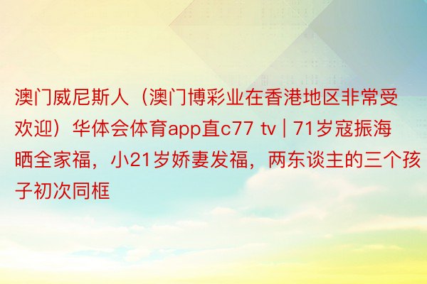 澳门威尼斯人（澳门博彩业在香港地区非常受欢迎）华体会体育app直c77 tv | 71岁寇振海晒全家福，小21岁娇妻发福，两东谈主的三个孩子初次同框